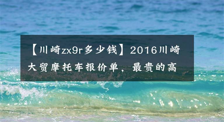 【川崎zx9r多少钱】2016川崎大贸摩托车报价单，最贵的高达72万
