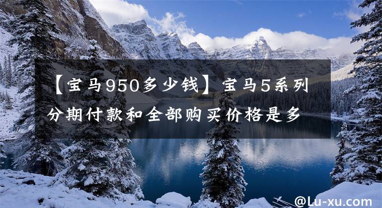 【宝马950多少钱】宝马5系列分期付款和全部购买价格是多少？小瑶已经为很多车友制定了预算