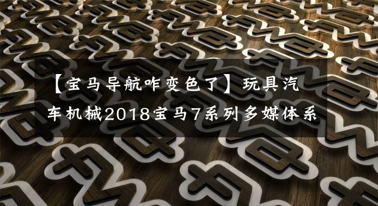 【宝马导航咋变色了】玩具汽车机械2018宝马7系列多媒体系统经验