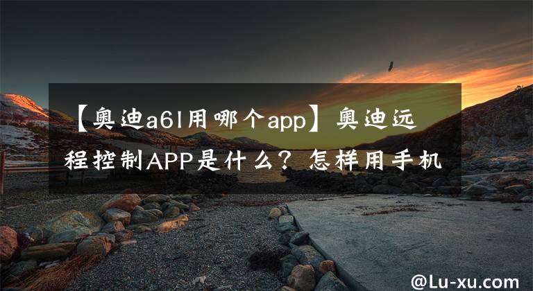 【奥迪a6l用哪个app】奥迪远程控制APP是什么？怎样用手机定位