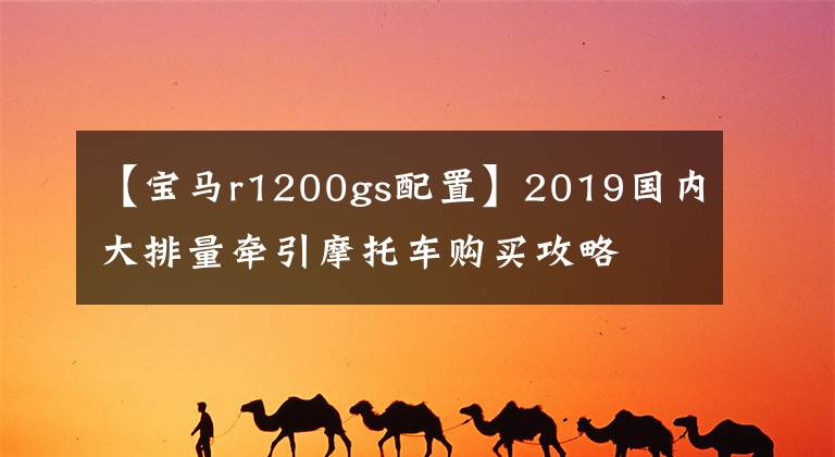 【宝马r1200gs配置】2019国内大排量牵引摩托车购买攻略