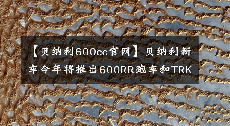 【贝纳利600cc官网】贝纳利新车今年将推出600RR跑车和TRK800的牵引力。