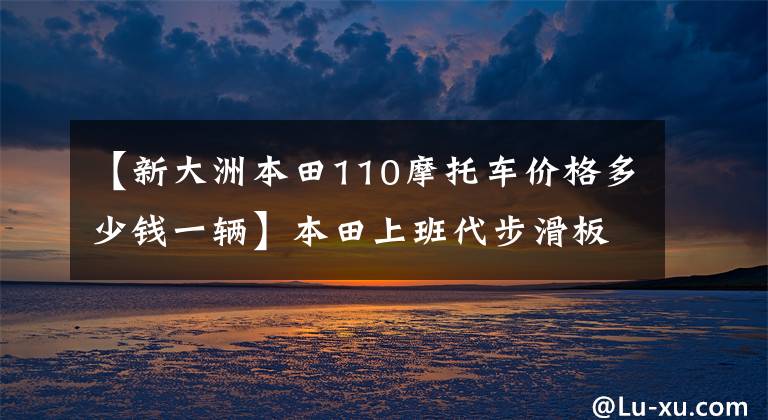 【新大洲本田110摩托车价格多少钱一辆】本田上班代步滑板车、CBS、6.4L油箱、盘式刹车板9千多个。