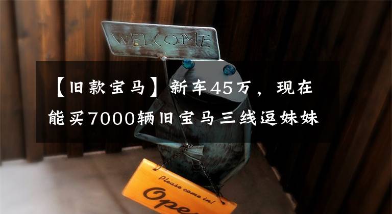 【旧款宝马】新车45万，现在能买7000辆旧宝马三线逗妹妹吗？采购员：我看可以