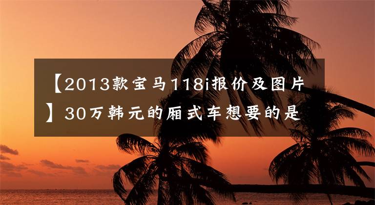 【2013款宝马118i报价及图片】30万韩元的厢式车想要的是豪华品牌的优越感