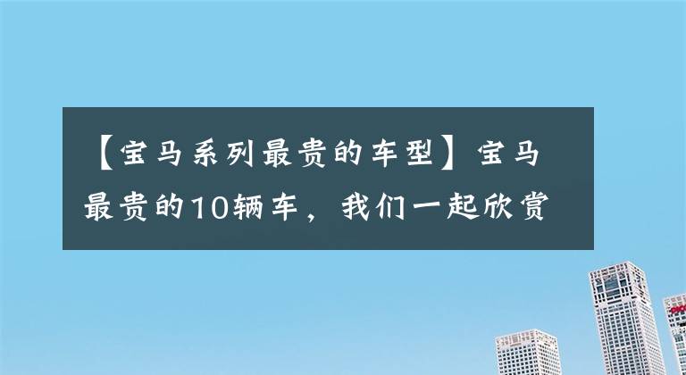 【宝马系列最贵的车型】宝马最贵的10辆车，我们一起欣赏吧。