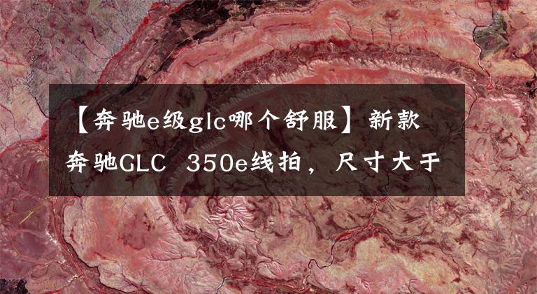 【奔驰e级glc哪个舒服】新款奔驰GLC  350e线拍，尺寸大于宝马X3，实测油耗低于6L。