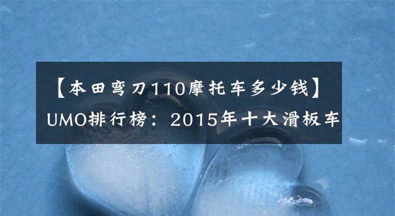 【本田弯刀110摩托车多少钱】UMO排行榜：2015年十大滑板车。