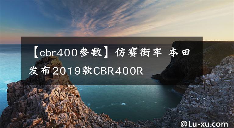 【cbr400参数】仿赛街车 本田发布2019款CBR400R