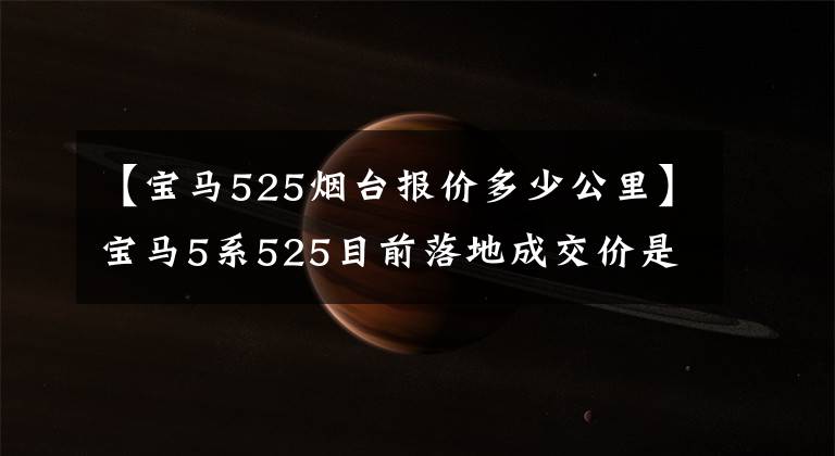 【宝马525烟台报价多少公里】宝马5系525目前落地成交价是多少？懂车的人告诉你，一起看。