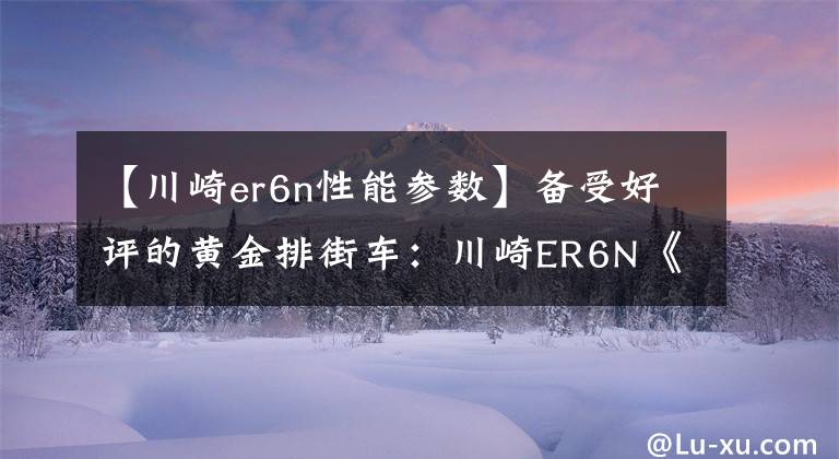 【川崎er6n性能参数】备受好评的黄金排街车：川崎ER6N《骑士网独家翻译第22集》