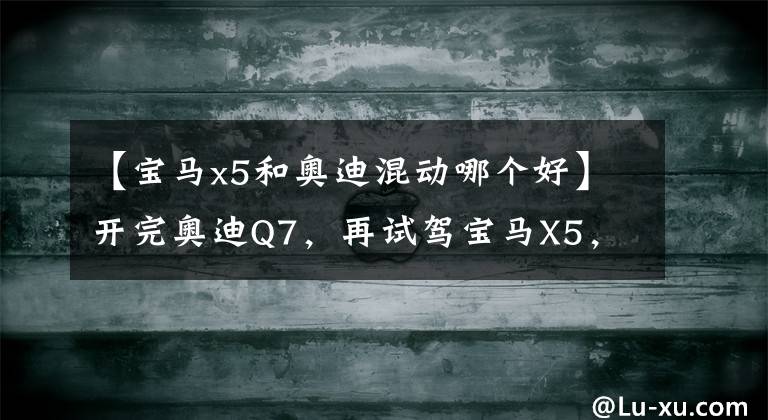 【宝马x5和奥迪混动哪个好】开完奥迪Q7，再试驾宝马X5，车主：对比后才发现两款车的差距