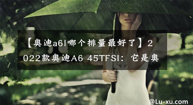 【奥迪a6l哪个排量最好了】2022款奥迪A6 45TFSI：它是奥迪A6L中最为热销的车型之一