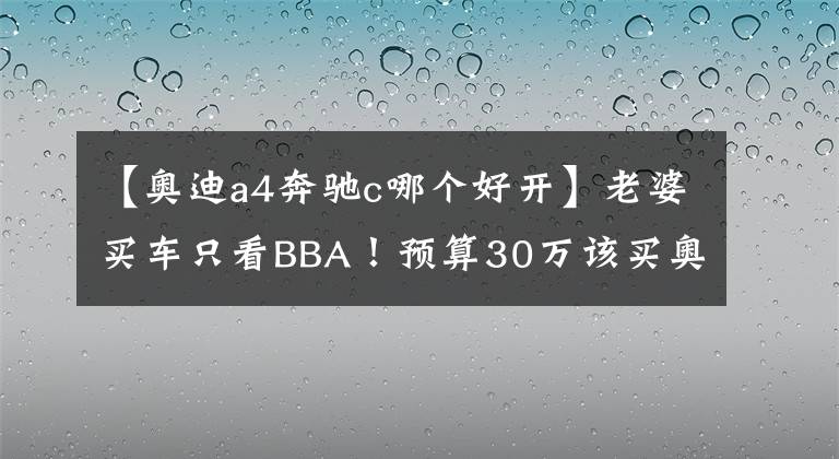 【奥迪a4奔驰c哪个好开】老婆买车只看BBA！预算30万该买奥迪A4L还是全新奔驰C？