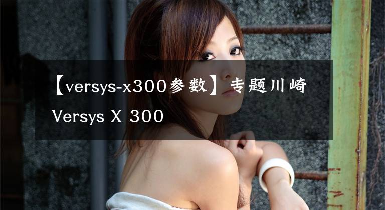 【versys-x300参数】专题川崎 Versys X 300
