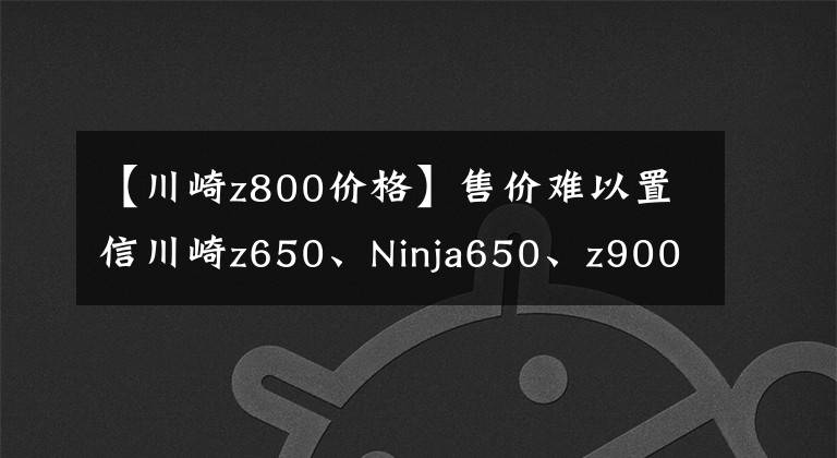 【川崎z800价格】售价难以置信川崎z650、Ninja650、z900价格公布