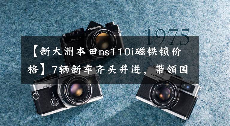 【新大洲本田ns110i磁铁锁价格】7辆新车齐头并进，带领国家IV新一代——新大陆本田新产品发布会直击。