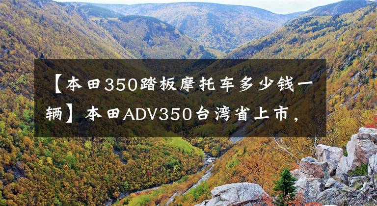 【本田350踏板摩托车多少钱一辆】本田ADV350台湾省上市，价格约为68595韩元