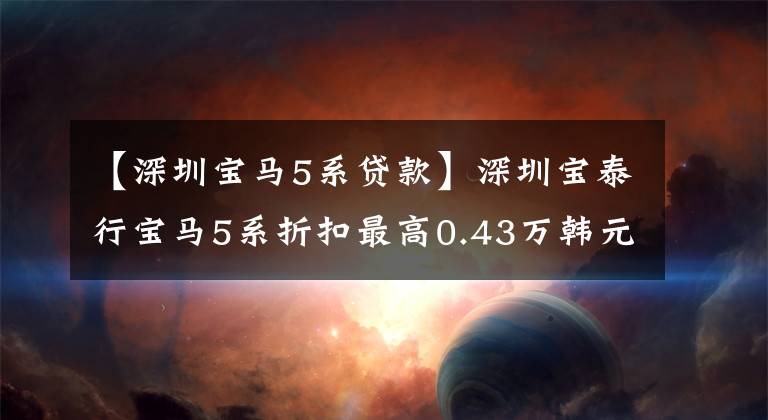 【深圳宝马5系贷款】深圳宝泰行宝马5系折扣最高0.43万韩元