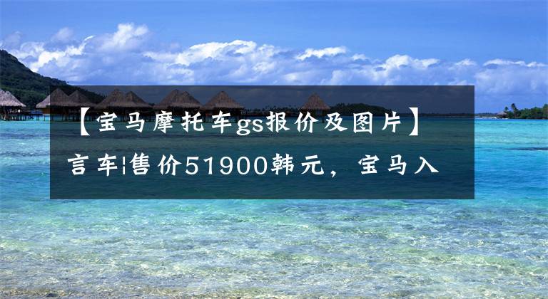 【宝马摩托车gs报价及图片】言车|售价51900韩元，宝马入门级冒险拉力G310GS同级动力可圈可点。