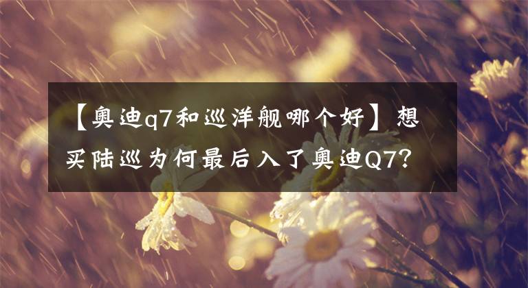 【奥迪q7和巡洋舰哪个好】想买陆巡为何最后入了奥迪Q7？拿50万买辆二手SUV的选车之路