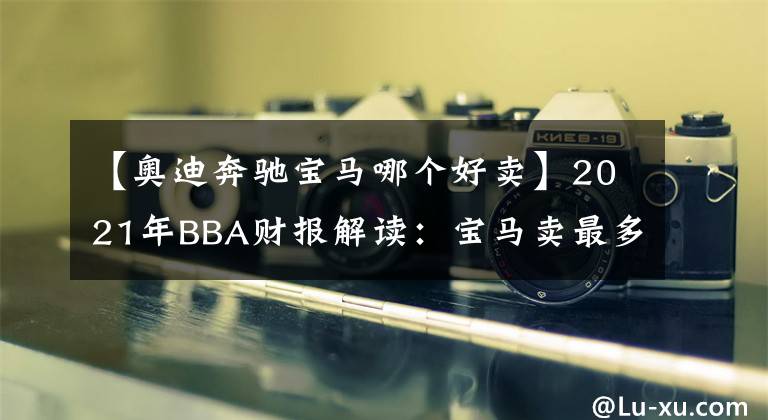 【奥迪奔驰宝马哪个好卖】2021年BBA财报解读：宝马卖最多，奔驰最赚钱，奥迪最中国