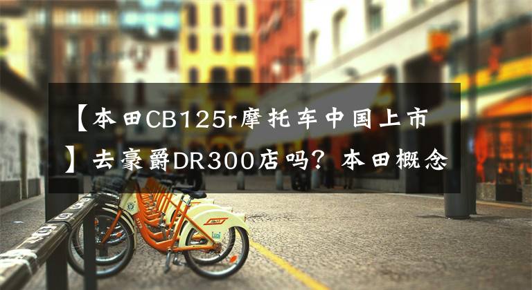 【本田CB125r摩托车中国上市】去豪爵DR300店吗？本田概念车CB125M/X出道/川崎H2 SX下月来袭？