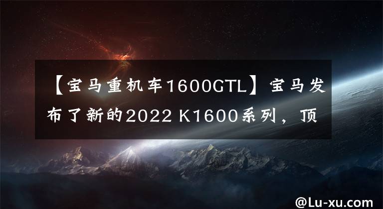 【宝马重机车1600GTL】宝马发布了新的2022 K1600系列，顶级旗舰巡航再次升级。