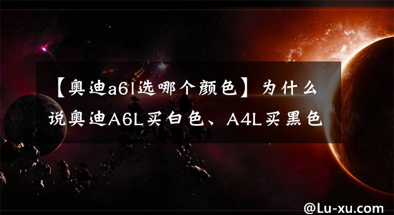 【奥迪a6l选哪个颜色】为什么说奥迪A6L买白色、A4L买黑色的是狠人？