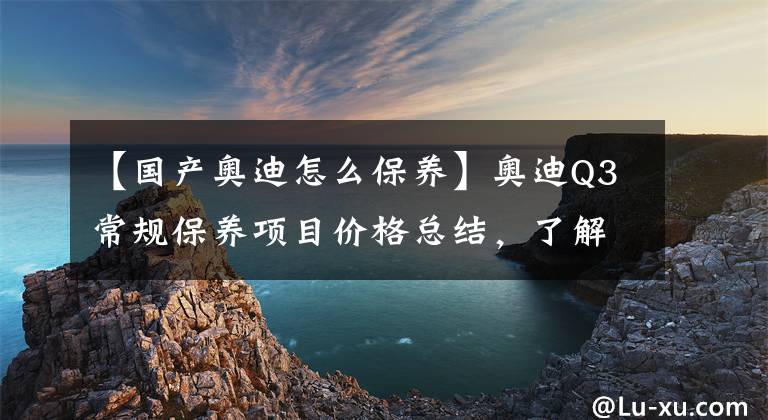 【国产奥迪怎么保养】奥迪Q3常规保养项目价格总结，了解如何养车，少花冤枉钱