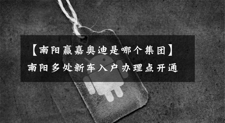 【南阳赢嘉奥迪是哪个集团】南阳多处新车入户办理点开通 过年买新车，入户不用愁