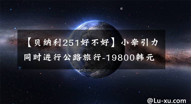 【贝纳利251好不好】小牵引力同时进行公路旅行-19800韩元贝纳利TRK251再评价