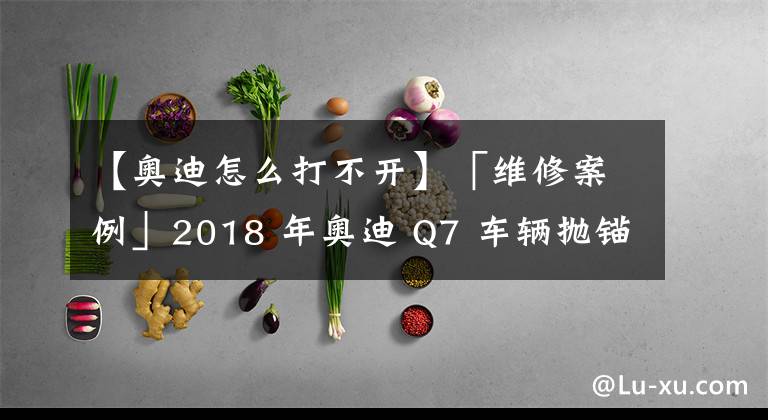 【奥迪怎么打不开】「维修案例」2018 年奥迪 Q7 车辆抛锚，点火开关不能打开，遥控失灵