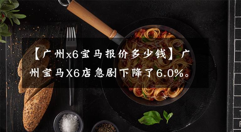 【广州x6宝马报价多少钱】广州宝马X6店急剧下降了6.0%。欢迎光临卖场欣赏
