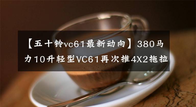 【五十铃vc61最新动向】380马力10升轻型VC61再次推4X2拖拉机