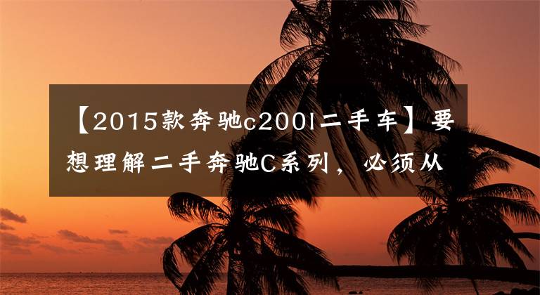 【2015款奔驰c200l二手车】要想理解二手奔驰C系列，必须从这三步开始。