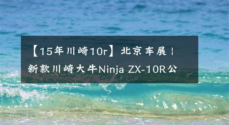 【15年川崎10r】北京车展 | 新款川崎大牛Ninja ZX-10R公布售价236800元