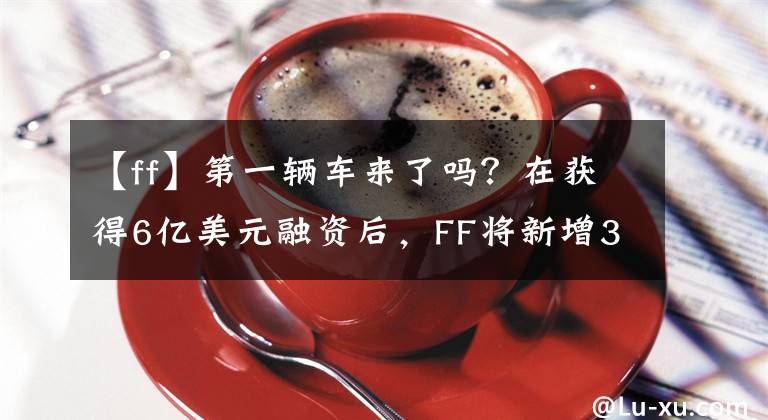 【ff】第一辆车来了吗？在获得6亿美元融资后，FF将新增350多人。