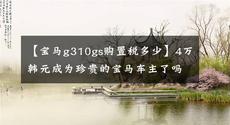 【宝马g310gs购置税多少】4万韩元成为珍贵的宝马车主了吗？宝马G 310 GS 20，000公里长期测试(一)