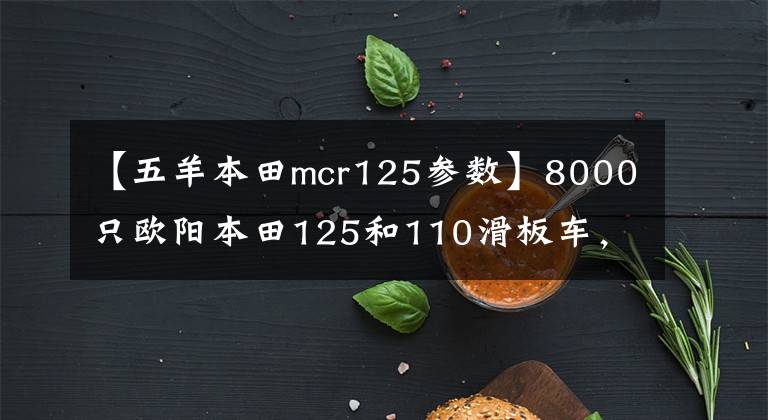 【五羊本田mcr125参数】8000只欧阳本田125和110滑板车，综合水平更好的是什么？