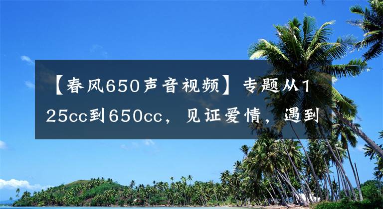 【春风650声音视频】专题从125cc到650cc，见证爱情，遇到“机情”