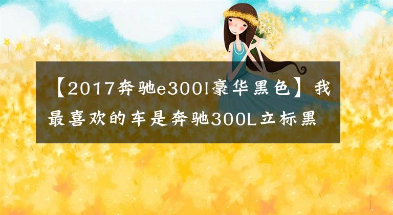 【2017奔驰e300l豪华黑色】我最喜欢的车是奔驰300L立标黑色的，感觉特有范儿