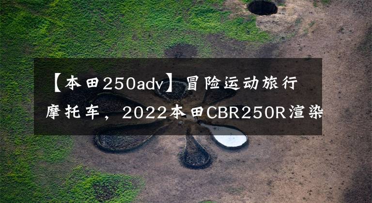 【本田250adv】冒险运动旅行摩托车，2022本田CBR250R渲染图曝光