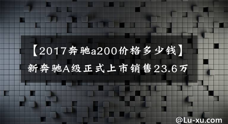 【2017奔驰a200价格多少钱】新奔驰A级正式上市销售23.6万至49.8万韩元