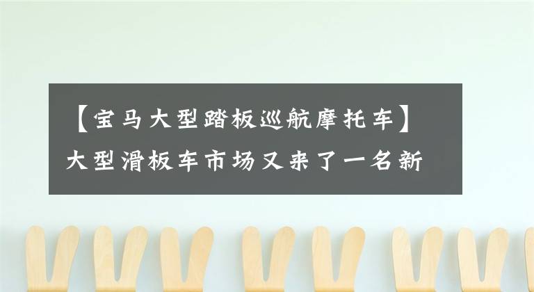 【宝马大型踏板巡航摩托车】大型滑板车市场又来了一名新会员，国产宝马C400吗？