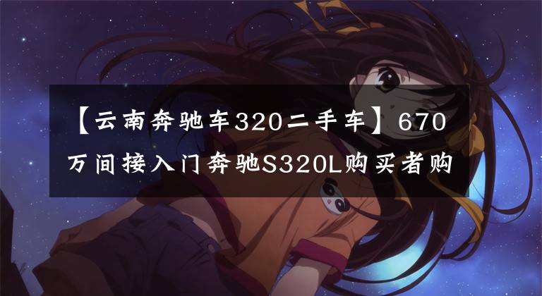 【云南奔驰车320二手车】670万间接入门奔驰S320L购买者购买：这辆车的状态是买回家供应吗？