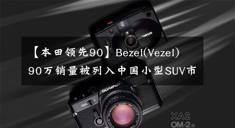 【本田领先90】Bezel(Vezel)90万销量被列入中国小型SUV市场，是年轻人的最佳选择。