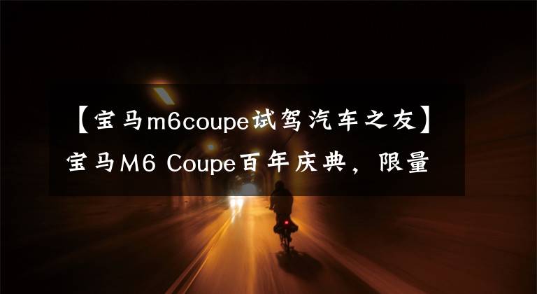 【宝马m6coupe试驾汽车之友】宝马M6 Coupe百年庆典，限量13台，还在等什么？