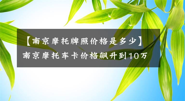 【南京摩托牌照价格是多少】南京摩托车卡价格飙升到10万元，南京摩托车卡价格为什么这么贵？