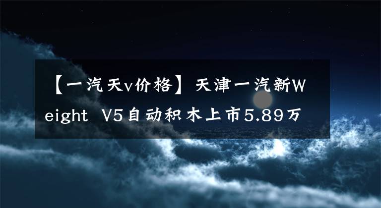 【一汽天v价格】天津一汽新Weight  V5自动积木上市5.89万件